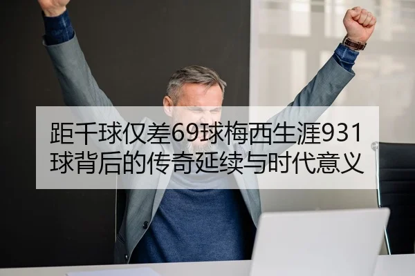 距千球仅差69球梅西生涯931球背后的传奇延续与时代意义