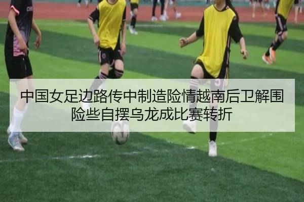 中国女足边路传中制造险情越南后卫解围险些自摆乌龙成比赛转折